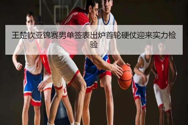 王楚钦亚锦赛男单签表出炉首轮硬仗迎来实力检验