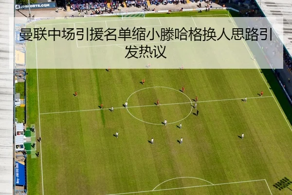 曼联中场引援名单缩小滕哈格换人思路引发热议
