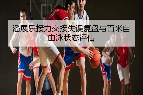 潘展乐接力交接失误复盘与百米自由泳状态评估