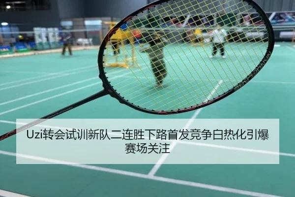 Uzi转会试训新队二连胜下路首发竞争白热化引爆赛场关注